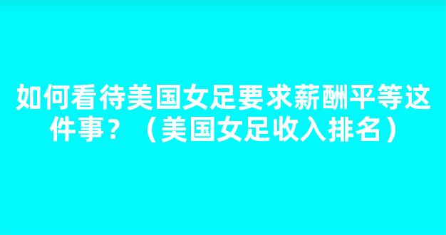 如何看待美国女足要求薪酬平等这件事？（美国女足收入排名）