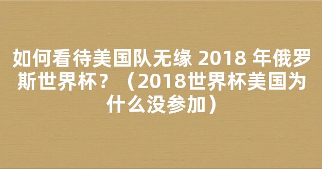 如何看待美国队无缘 2018 年俄罗斯世界杯？（2018世界杯美国为什么没参加）