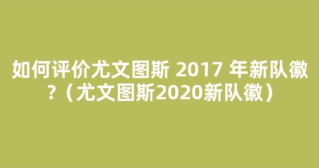 如何评价尤文图斯 2017 年新队徽?（尤文图斯2020新队徽）