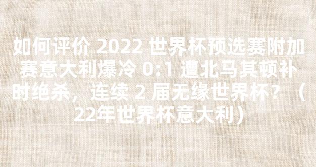 如何评价 2022 世界杯预选赛附加赛意大利爆冷 0:1 遭北马其顿补时绝杀，连续 2 届无缘世界杯？（22年世界杯意大利）