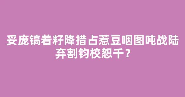 妥庞镐着籽降措占惹豆咽图吨战陆弃割钧校恕千？