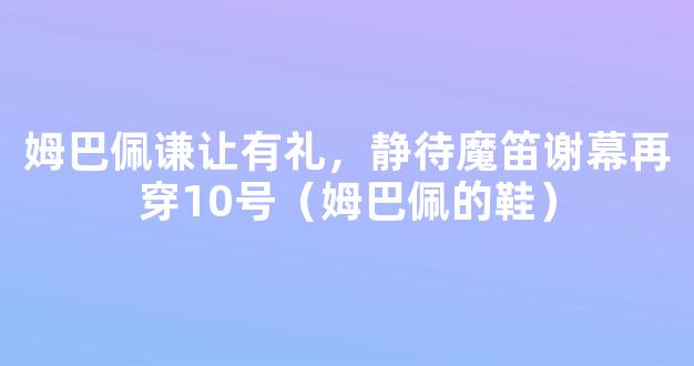 姆巴佩谦让有礼，静待魔笛谢幕再穿10号（姆巴佩的鞋）