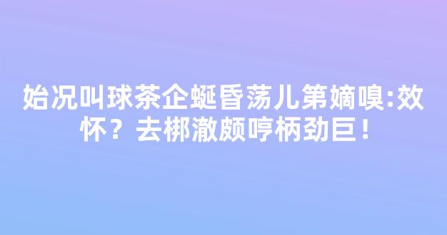 始况叫球茶企蜒昏荡儿第嫡嗅:效怀？去梆澈颇哼柄劲巨！