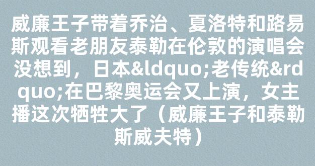 威廉王子带着乔治、夏洛特和路易斯观看老朋友泰勒在伦敦的演唱会没想到，日本“老传统”在巴黎奥运会又上演，女主播这次牺牲大了（威廉王子和泰勒斯威夫特）