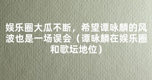 娱乐圈大瓜不断，希望谭咏麟的风波也是一场误会（谭咏麟在娱乐圈和歌坛地位）