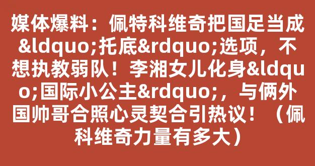 媒体爆料：佩特科维奇把国足当成“托底”选项，不想执教弱队！李湘女儿化身“国际小公主”，与俩外国帅哥合照心灵契合引热议！（佩科维奇力量有多大）