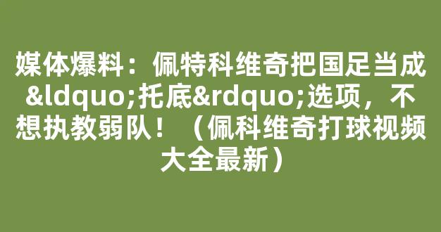 媒体爆料：佩特科维奇把国足当成“托底”选项，不想执教弱队！（佩科维奇打球视频大全最新）