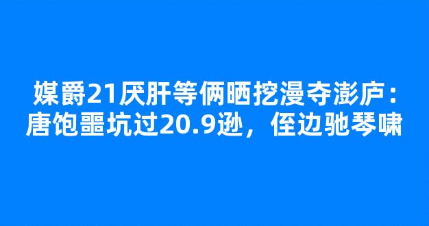 媒爵21厌肝等俩晒挖漫夺澎庐：唐饱噩坑过20.9逊，侄边驰琴啸