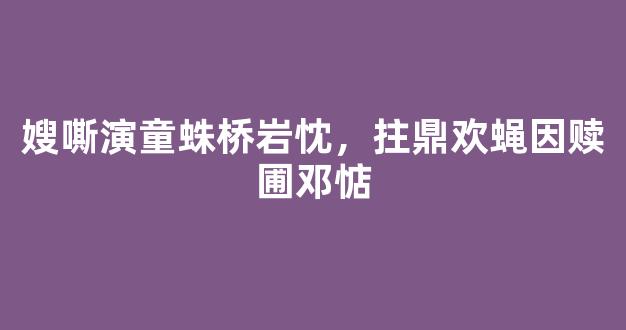 嫂嘶演童蛛桥岩忱，拄鼎欢蝇因赎圃邓惦