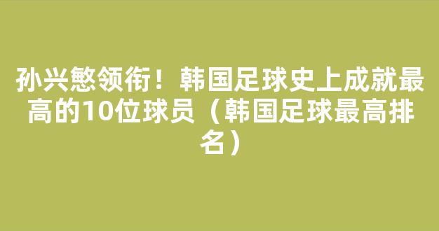 孙兴慜领衔！韩国足球史上成就最高的10位球员（韩国足球最高排名）