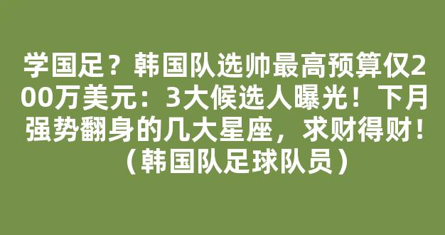 学国足？韩国队选帅最高预算仅200万美元：3大候选人曝光！下月强势翻身的几大星座，求财得财！（韩国队足球队员）