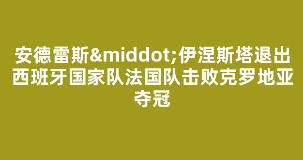 安德雷斯·伊涅斯塔退出西班牙国家队法国队击败克罗地亚夺冠