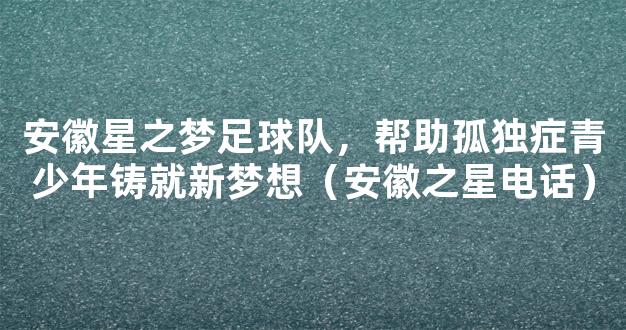 安徽星之梦足球队，帮助孤独症青少年铸就新梦想（安徽之星电话）