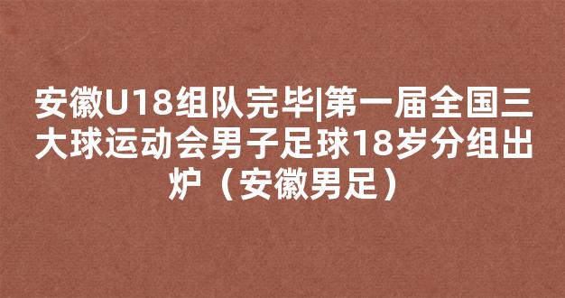 安徽U18组队完毕|第一届全国三大球运动会男子足球18岁分组出炉（安徽男足）