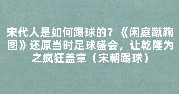 宋代人是如何踢球的？《闲庭蹴鞠图》还原当时足球盛会，让乾隆为之疯狂盖章（宋朝踢球）