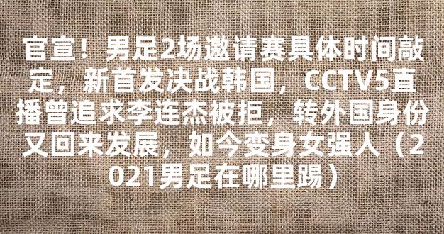 官宣！男足2场邀请赛具体时间敲定，新首发决战韩国，CCTV5直播曾追求李连杰被拒，转外国身份又回来发展，如今变身女强人（2021男足在哪里踢）