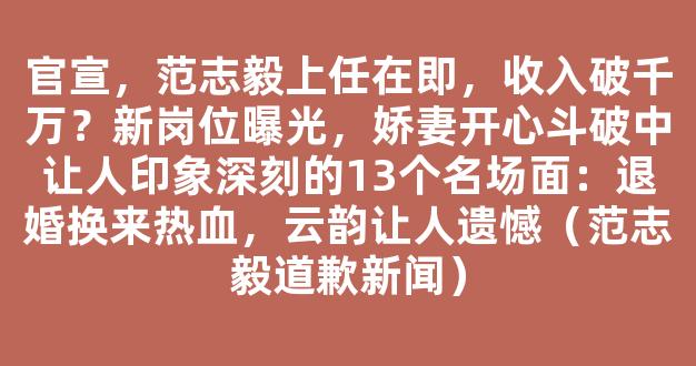 官宣，范志毅上任在即，收入破千万？新岗位曝光，娇妻开心斗破中让人印象深刻的13个名场面：退婚换来热血，云韵让人遗憾（范志毅道歉新闻）