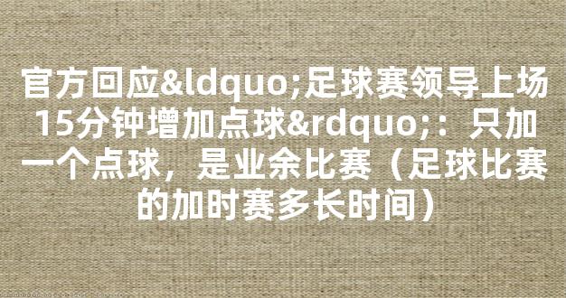 官方回应“足球赛领导上场15分钟增加点球”：只加一个点球，是业余比赛（足球比赛的加时赛多长时间）