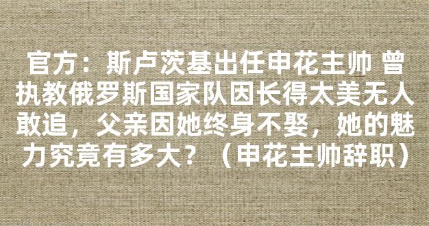 官方：斯卢茨基出任申花主帅 曾执教俄罗斯国家队因长得太美无人敢追，父亲因她终身不娶，她的魅力究竟有多大？（申花主帅辞职）