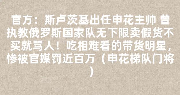 官方：斯卢茨基出任申花主帅 曾执教俄罗斯国家队无下限卖假货不买就骂人！吃相难看的带货明星，惨被官媒罚近百万（申花梯队门将）