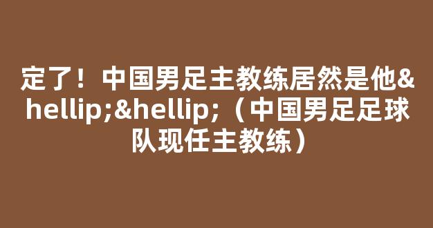 定了！中国男足主教练居然是他……（中国男足足球队现任主教练）