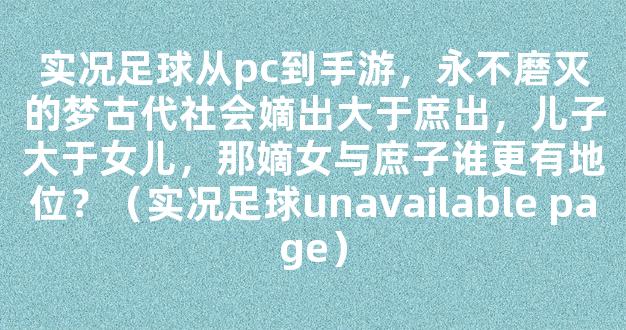 实况足球从pc到手游，永不磨灭的梦古代社会嫡出大于庶出，儿子大于女儿，那嫡女与庶子谁更有地位？（实况足球unavailable page）