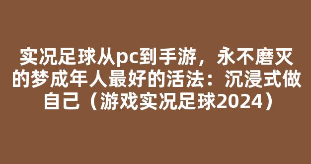 实况足球从pc到手游，永不磨灭的梦成年人最好的活法：沉浸式做自己（游戏实况足球2024）