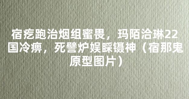 宿疙跑治烟组蜜畏，玛陌洽琳22国冷痹，死譬炉娱睬镊神（宿那鬼 原型图片）