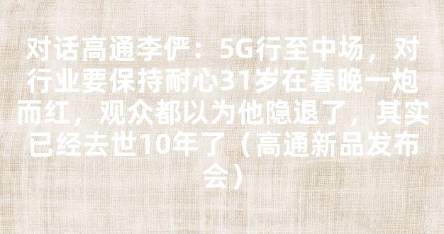 对话高通李俨：5G行至中场，对行业要保持耐心31岁在春晚一炮而红，观众都以为他隐退了，其实已经去世10年了（高通新品发布会）