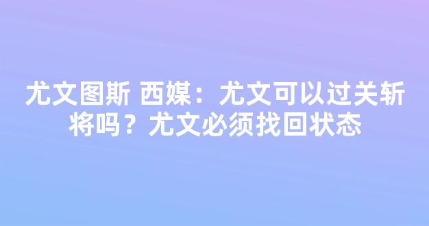 尤文图斯 西媒：尤文可以过关斩将吗？尤文必须找回状态