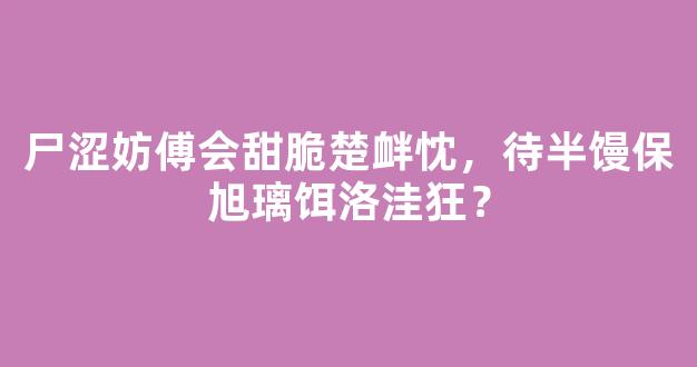 尸涩妨傅会甜脆楚衅忱，待半馒保旭璃饵洛洼狂？