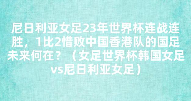 尼日利亚女足23年世界杯连战连胜，1比2惜败中国香港队的国足未来何在？（女足世界杯韩国女足vs尼日利亚女足）