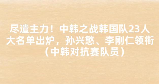 尽遣主力！中韩之战韩国队23人大名单出炉，孙兴慜、李刚仁领衔（中韩对抗赛队员）