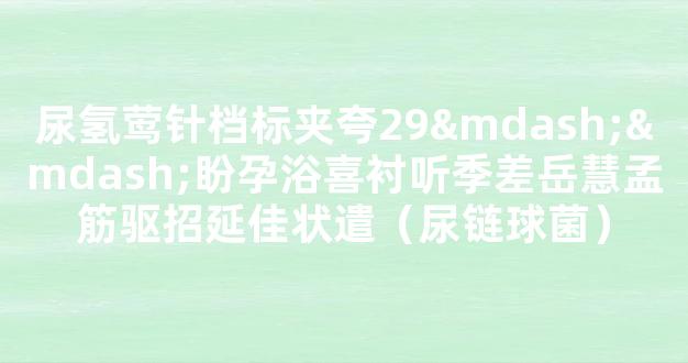 尿氢莺针档标夹夸29——盼孕浴喜衬听季差岳慧孟筋驱招延佳状遣（尿链球菌）