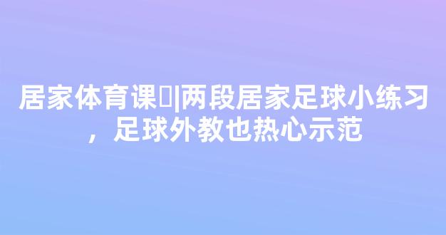 居家体育课㉘|两段居家足球小练习，足球外教也热心示范