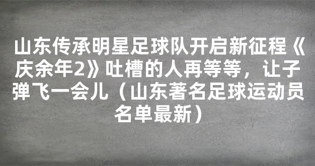 山东传承明星足球队开启新征程《庆余年2》吐槽的人再等等，让子弹飞一会儿（山东著名足球运动员名单最新）