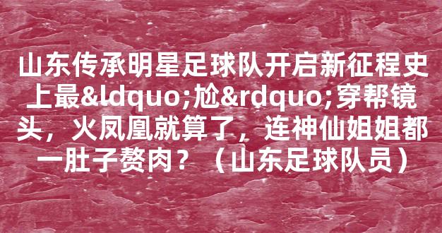 山东传承明星足球队开启新征程史上最“尬”穿帮镜头，火凤凰就算了，连神仙姐姐都一肚子赘肉？（山东足球队员）