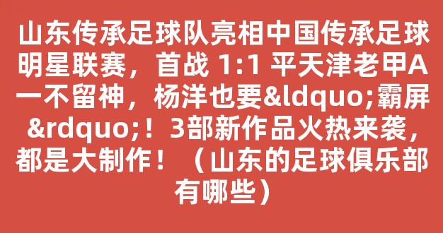 山东传承足球队亮相中国传承足球明星联赛，首战 1:1 平天津老甲A一不留神，杨洋也要“霸屏”！3部新作品火热来袭，都是大制作！（山东的足球俱乐部有哪些）