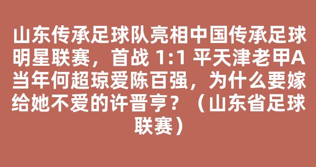 山东传承足球队亮相中国传承足球明星联赛，首战 1:1 平天津老甲A当年何超琼爱陈百强，为什么要嫁给她不爱的许晋亨？（山东省足球联赛）