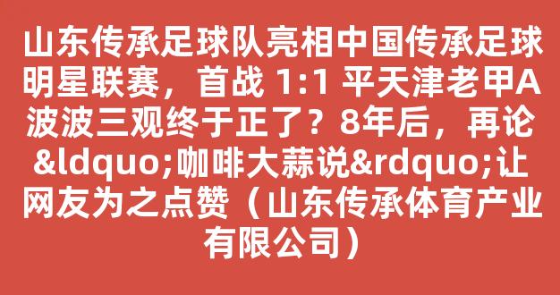 山东传承足球队亮相中国传承足球明星联赛，首战 1:1 平天津老甲A波波三观终于正了？8年后，再论“咖啡大蒜说”让网友为之点赞（山东传承体育产业有限公司）