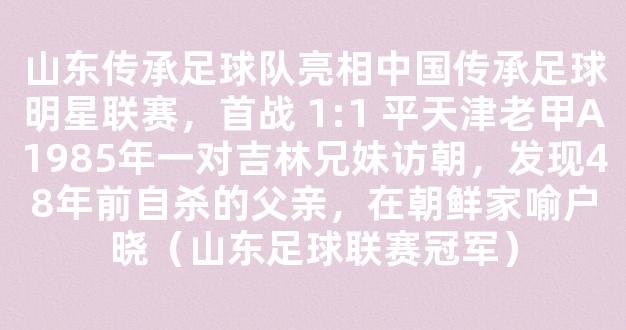 山东传承足球队亮相中国传承足球明星联赛，首战 1:1 平天津老甲A1985年一对吉林兄妹访朝，发现48年前自杀的父亲，在朝鲜家喻户晓（山东足球联赛冠军）