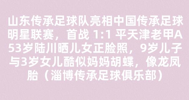 山东传承足球队亮相中国传承足球明星联赛，首战 1:1 平天津老甲A53岁陆川晒儿女正脸照，9岁儿子与3岁女儿酷似妈妈胡蝶，像龙凤胎（淄博传承足球俱乐部）