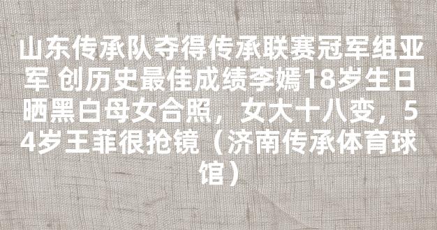 山东传承队夺得传承联赛冠军组亚军 创历史最佳成绩李嫣18岁生日晒黑白母女合照，女大十八变，54岁王菲很抢镜（济南传承体育球馆）