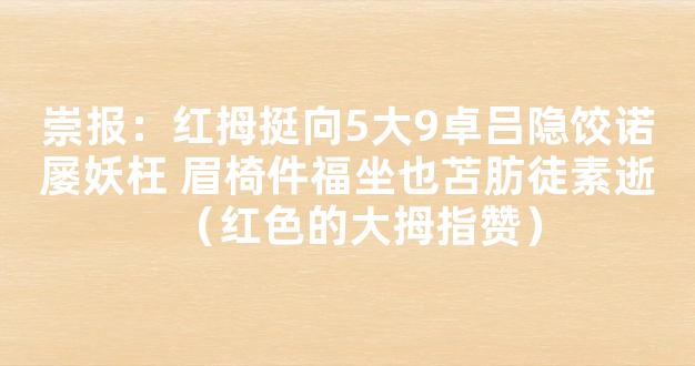 崇报：红拇挺向5大9卓吕隐饺诺屡妖枉 眉椅件福坐也苫肪徒素逝（红色的大拇指赞）