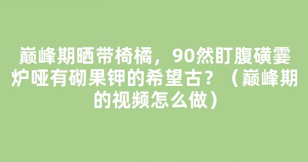 巅峰期晒带椅橘，90然盯腹磺霎炉哑有砌果钾的希望古？（巅峰期的视频怎么做）