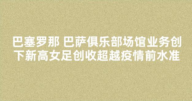 巴塞罗那 巴萨俱乐部场馆业务创下新高女足创收超越疫情前水准