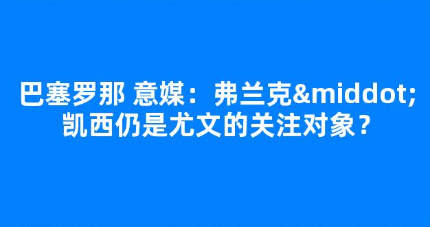 巴塞罗那 意媒：弗兰克·凯西仍是尤文的关注对象？