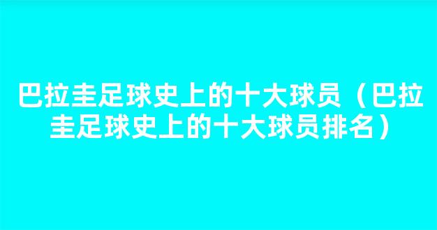 巴拉圭足球史上的十大球员（巴拉圭足球史上的十大球员排名）