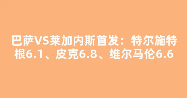 巴萨VS莱加内斯首发：特尔施特根6.1、皮克6.8、维尔马伦6.6