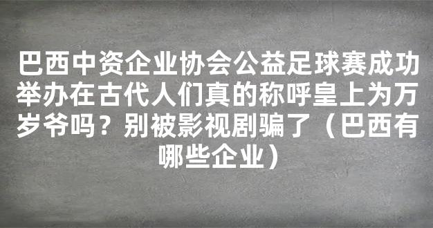 巴西中资企业协会公益足球赛成功举办在古代人们真的称呼皇上为万岁爷吗？别被影视剧骗了（巴西有哪些企业）